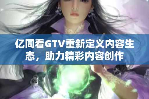 亿同看GTV重新定义内容生态，助力精彩内容创作