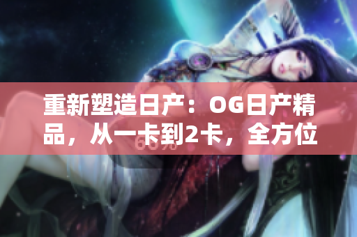 重新塑造日产：OG日产精品，从一卡到2卡，全方位升级三重体验