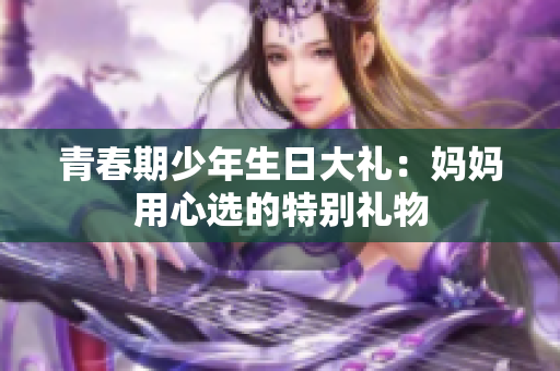 青春期少年生日大礼：妈妈用心选的特别礼物