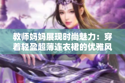 教师妈妈展现时尚魅力：穿着轻盈超薄连衣裙的优雅风采