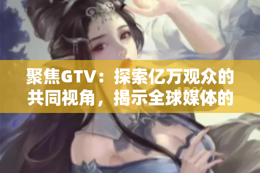 聚焦GTV：探索亿万观众的共同视角，揭示全球媒体的变化与发展趋势