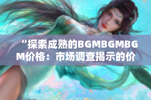 “探索成熟的BGMBGMBGM价格：市场调查揭示的价格趋势和影响因素”