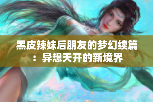 黑皮辣妹后朋友的梦幻续篇：异想天开的新境界