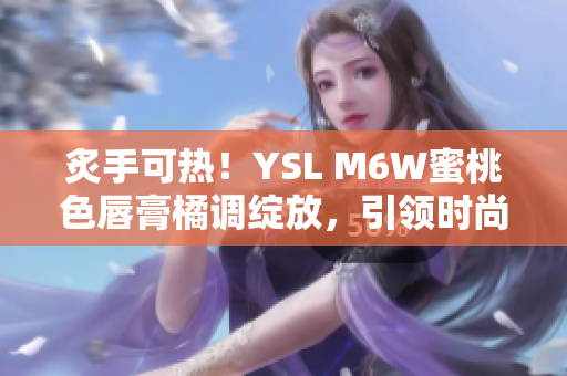 炙手可热！YSL M6W蜜桃色唇膏橘调绽放，引领时尚潮流