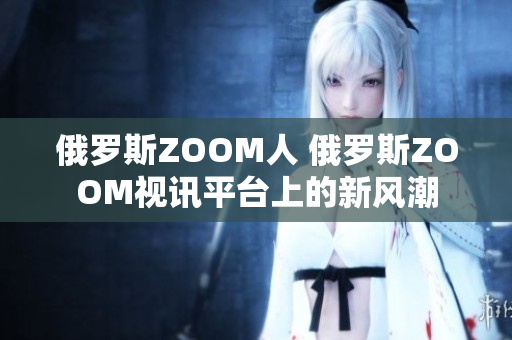 俄罗斯ZOOM人 俄罗斯ZOOM视讯平台上的新风潮