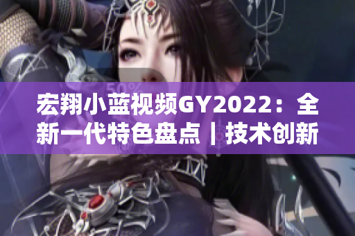 宏翔小蓝视频GY2022：全新一代特色盘点｜技术创新与智能升级详解