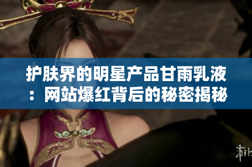 护肤界的明星产品甘雨乳液：网站爆红背后的秘密揭秘！