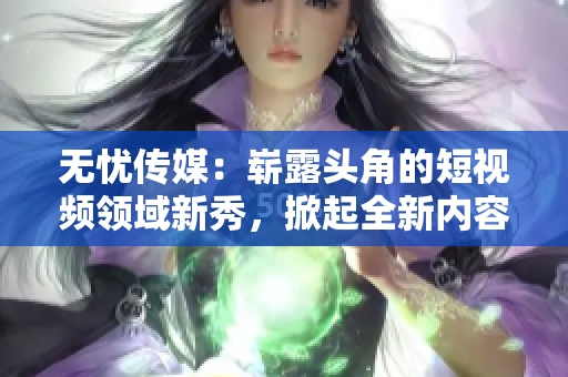 无忧传媒：崭露头角的短视频领域新秀，掀起全新内容创作潮流