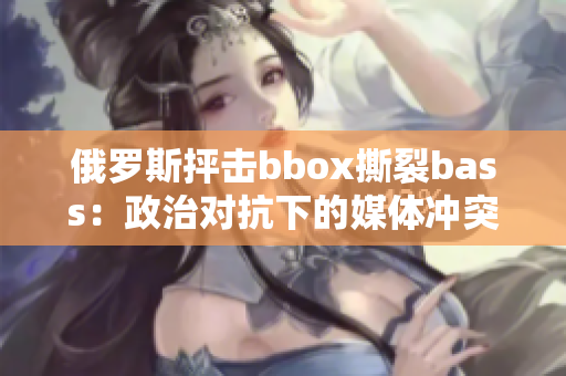 俄罗斯抨击bbox撕裂bass：政治对抗下的媒体冲突