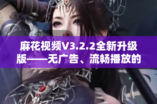 麻花视频V3.2.2全新升级版——无广告、流畅播放的优质短视频应用