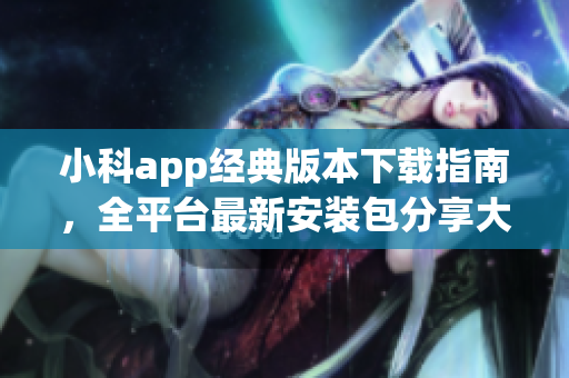 小科app经典版本下载指南，全平台最新安装包分享大合集