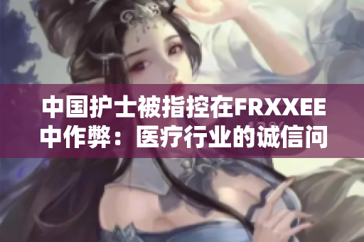 中国护士被指控在FRXXEE中作弊：医疗行业的诚信问题再受关注