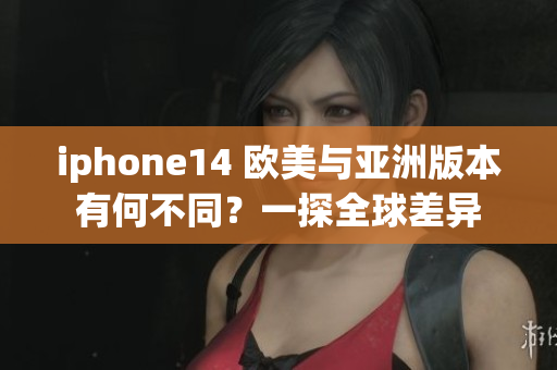 iphone14 欧美与亚洲版本有何不同？一探全球差异