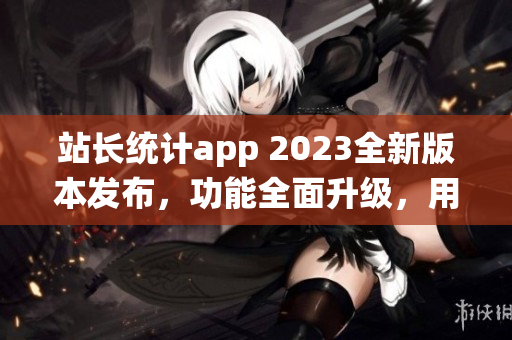 站长统计app 2023全新版本发布，功能全面升级，用户体验再升级!