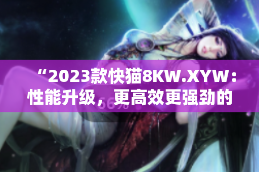 “2023款快猫8KW.XYW：性能升级，更高效更强劲的动力表现！”