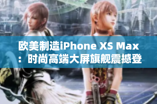 欧美制造iPhone XS Max：时尚高端大屏旗舰震撼登场