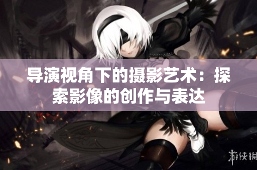 导演视角下的摄影艺术：探索影像的创作与表达