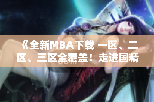 《全新MBA下载 一区、二区、三区全覆盖！走进国精产品的精彩世界》