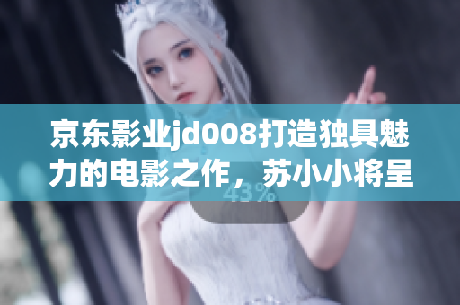 京东影业jd008打造独具魅力的电影之作，苏小小将呈现全新故事