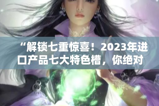 “解锁七重惊喜！2023年进口产品七大特色槽，你绝对不容错过！”