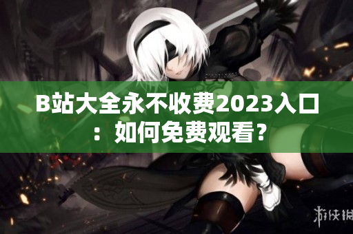 B站大全永不收费2023入口：如何免费观看？