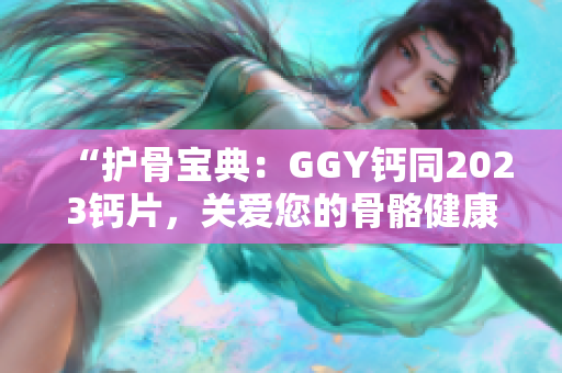 “护骨宝典：GGY钙同2023钙片，关爱您的骨骼健康！”