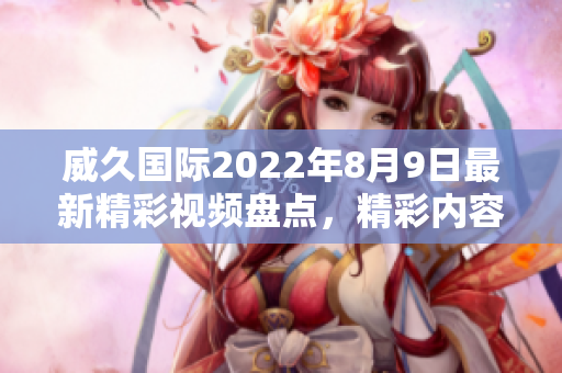 威久国际2022年8月9日最新精彩视频盘点，精彩内容不容错过！