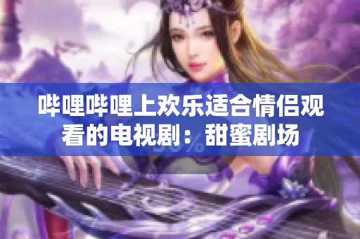 哔哩哔哩上欢乐适合情侣观看的电视剧：甜蜜剧场