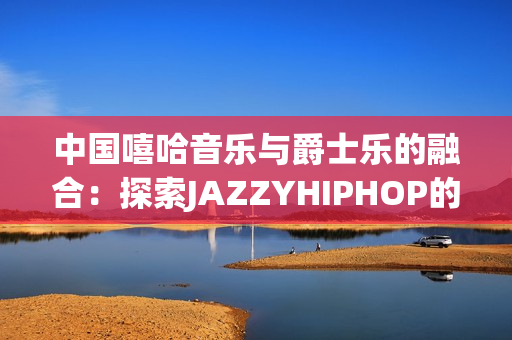 中国嘻哈音乐与爵士乐的融合：探索JAZZYHIPHOP的独特魅力