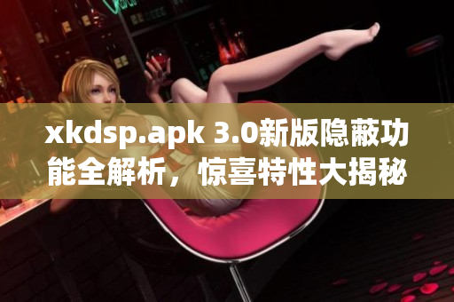 xkdsp.apk 3.0新版隐蔽功能全解析，惊喜特性大揭秘