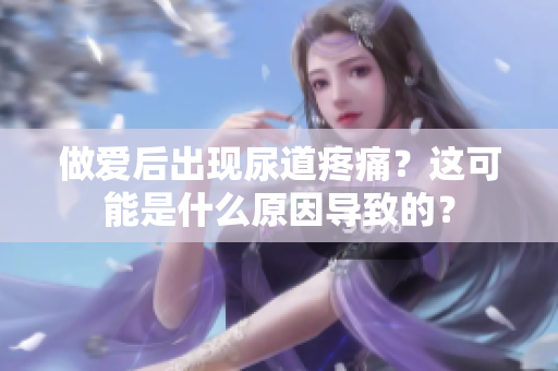 做爱后出现尿道疼痛？这可能是什么原因导致的？