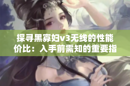 探寻黑寡妇v3无线的性能价比：入手前需知的重要指标