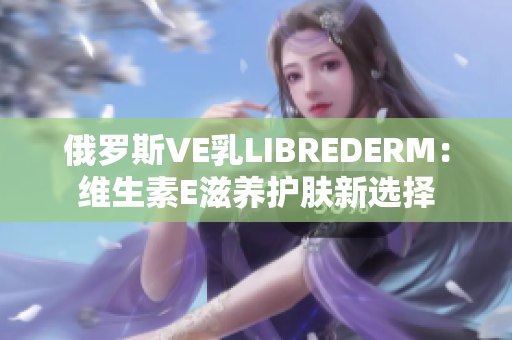 俄罗斯VE乳LIBREDERM：维生素E滋养护肤新选择