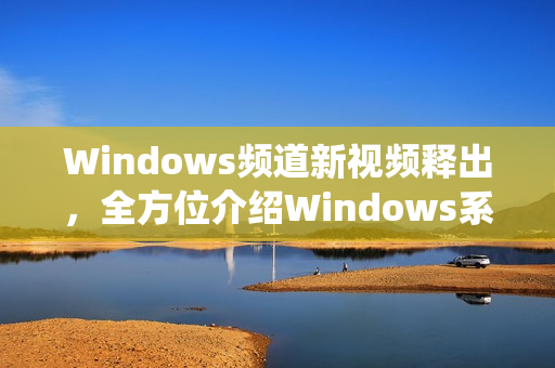 Windows频道新视频释出，全方位介绍Windows系统技巧