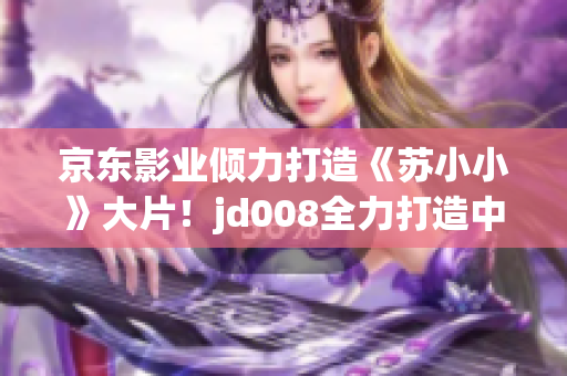 京东影业倾力打造《苏小小》大片！jd008全力打造中国电影新传奇