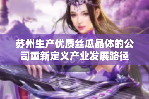 苏州生产优质丝瓜晶体的公司重新定义产业发展路径