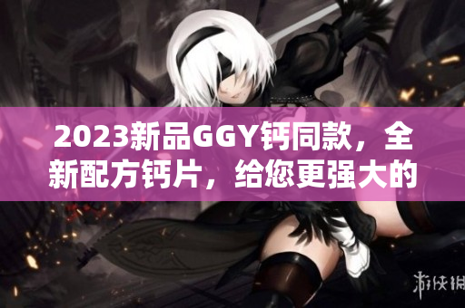 2023新品GGY钙同款，全新配方钙片，给您更强大的钙补充体验！