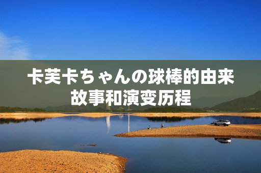 卡芙卡ちゃんの球棒的由来故事和演变历程