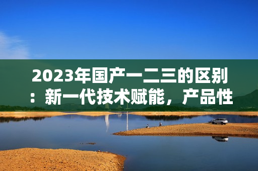 2023年国产一二三的区别：新一代技术赋能，产品性能大比拼