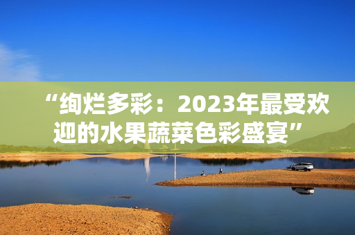 “绚烂多彩：2023年最受欢迎的水果蔬菜色彩盛宴”