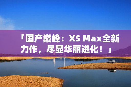 「国产巅峰：XS Max全新力作，尽显华丽进化！」