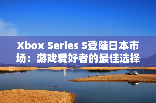 Xbox Series S登陆日本市场：游戏爱好者的最佳选择