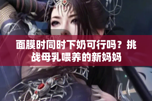 面膜时同时下奶可行吗？挑战母乳喂养的新妈妈