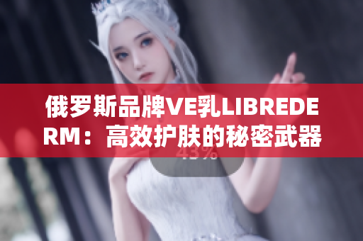 俄罗斯品牌VE乳LIBREDERM：高效护肤的秘密武器