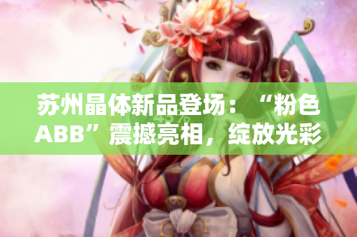 苏州晶体新品登场：“粉色ABB”震撼亮相，绽放光彩，引领时尚潮流！