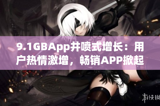 9.1GBApp井喷式增长：用户热情激增，畅销APP掀起热潮