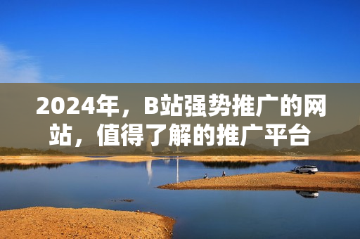 2024年，B站强势推广的网站，值得了解的推广平台