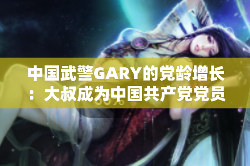 中国武警GARY的党龄增长：大叔成为中国共产党党员的感人故事