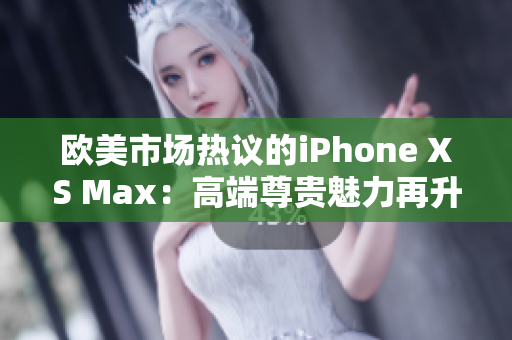 欧美市场热议的iPhone XS Max：高端尊贵魅力再升级