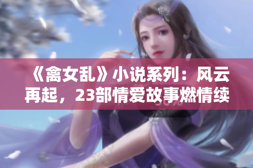 《禽女乱》小说系列：风云再起，23部情爱故事燃情续写